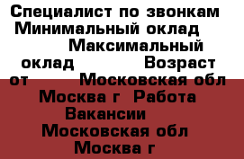 Специалист по звонкам › Минимальный оклад ­ 2 000 › Максимальный оклад ­ 3 000 › Возраст от ­ 18 - Московская обл., Москва г. Работа » Вакансии   . Московская обл.,Москва г.